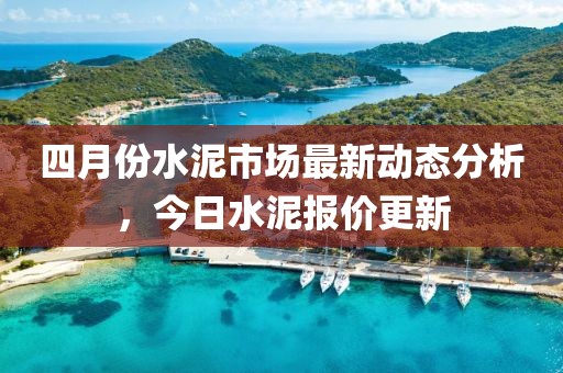 四月份水泥市场最新动态分析，今日水泥报价更新