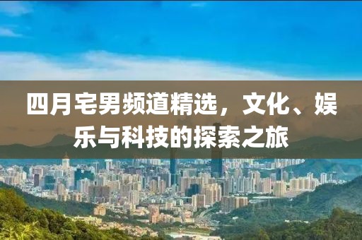 四月宅男频道精选，文化、娱乐与科技的探索之旅