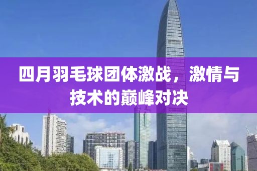 四月羽毛球团体激战，激情与技术的巅峰对决