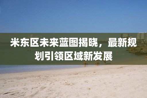 米东区未来蓝图揭晓，最新规划引领区域新发展