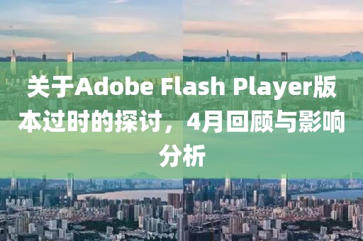 关于Adobe Flash Player版本过时的探讨，4月回顾与影响分析