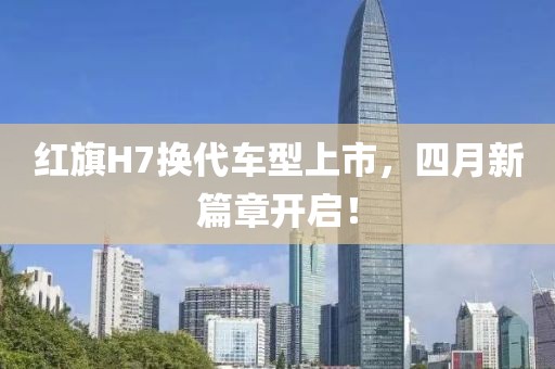 红旗H7换代车型上市，四月新篇章开启！