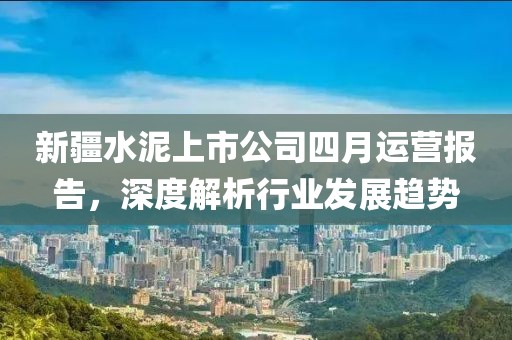 新疆水泥上市公司四月运营报告，深度解析行业发展趋势