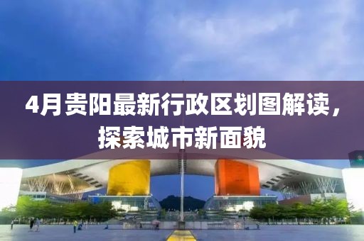 4月贵阳最新行政区划图解读，探索城市新面貌