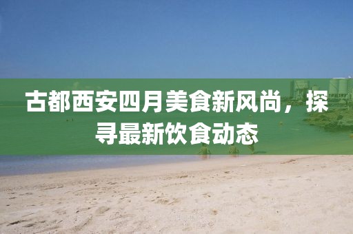 古都西安四月美食新风尚，探寻最新饮食动态