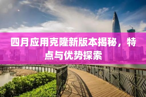 四月应用克隆新版本揭秘，特点与优势探索