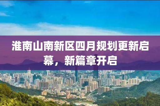 淮南山南新区四月规划更新启幕，新篇章开启