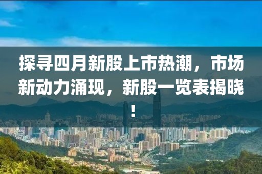 探寻四月新股上市热潮，市场新动力涌现，新股一览表揭晓！