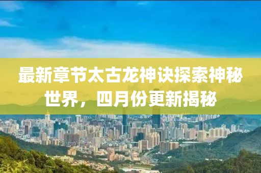 最新章节太古龙神诀探索神秘世界，四月份更新揭秘