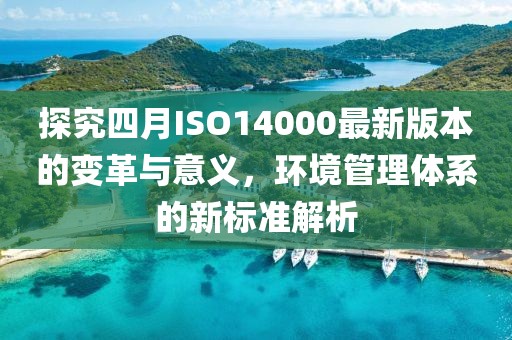 探究四月ISO14000最新版本的变革与意义，环境管理体系的新标准解析