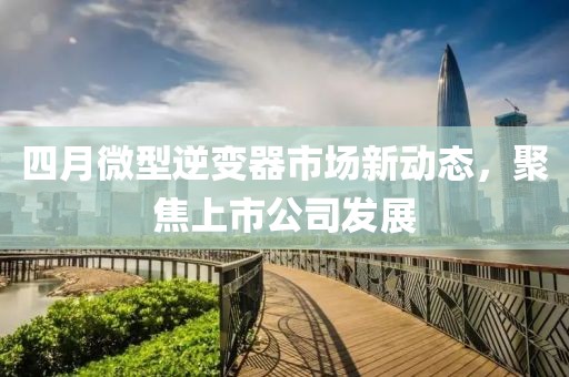 四月微型逆变器市场新动态，聚焦上市公司发展