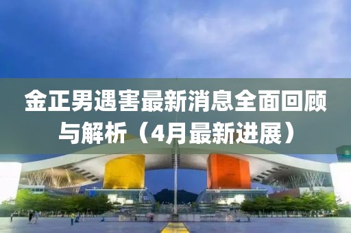 金正男遇害最新消息全面回顾与解析（4月最新进展）