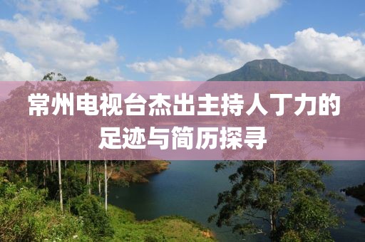常州电视台杰出主持人丁力的足迹与简历探寻