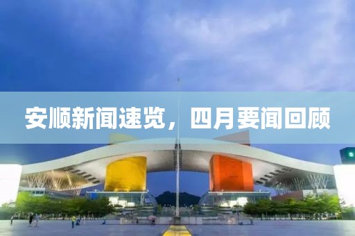 安顺新闻速览，四月要闻回顾