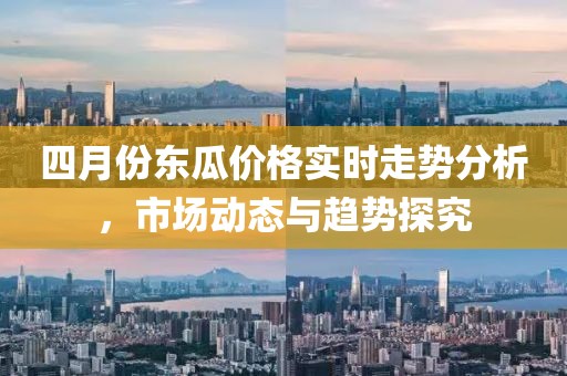 四月份东瓜价格实时走势分析，市场动态与趋势探究