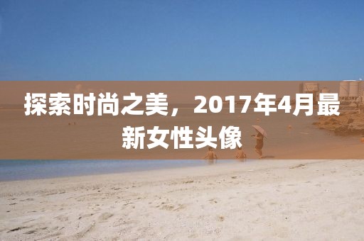 探索时尚之美，2017年4月最新女性头像