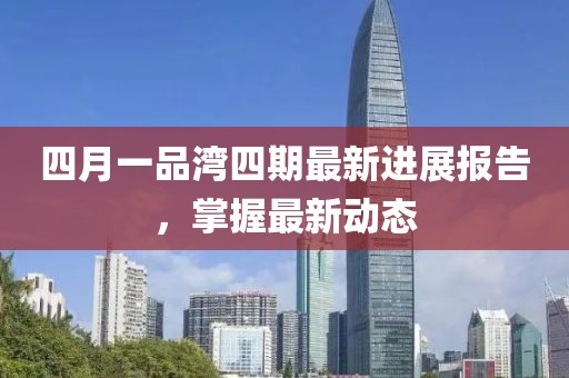 四月一品湾四期最新进展报告，掌握最新动态