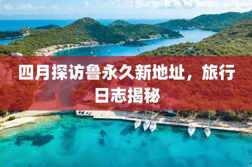 四月探访鲁永久新地址，旅行日志揭秘
