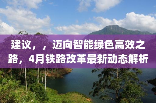 建议，，迈向智能绿色高效之路，4月铁路改革最新动态解析