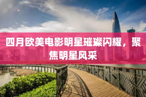 四月欧美电影明星璀璨闪耀，聚焦明星风采