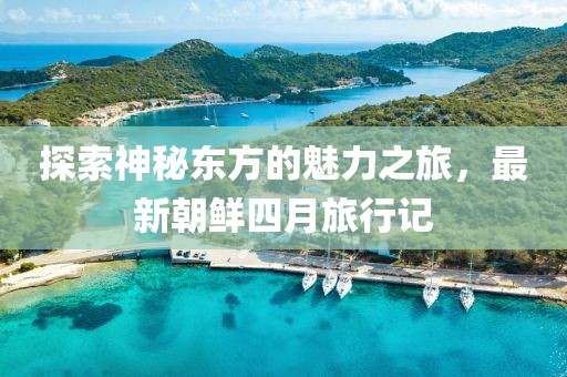 探索神秘东方的魅力之旅，最新朝鲜四月旅行记