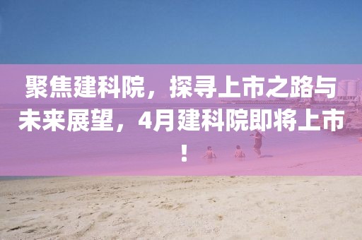 聚焦建科院，探寻上市之路与未来展望，4月建科院即将上市！