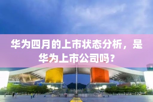 华为四月的上市状态分析，是华为上市公司吗？