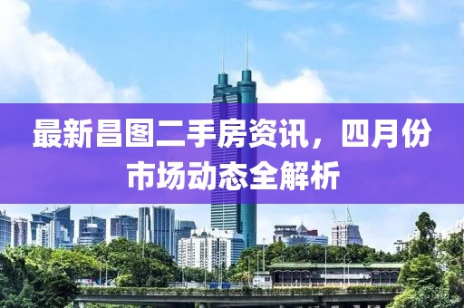 最新昌图二手房资讯，四月份市场动态全解析