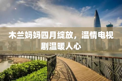 木兰妈妈四月绽放，温情电视剧温暖人心