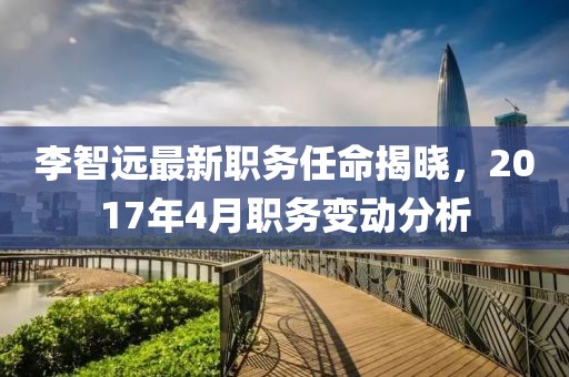 李智远最新职务任命揭晓，2017年4月职务变动分析