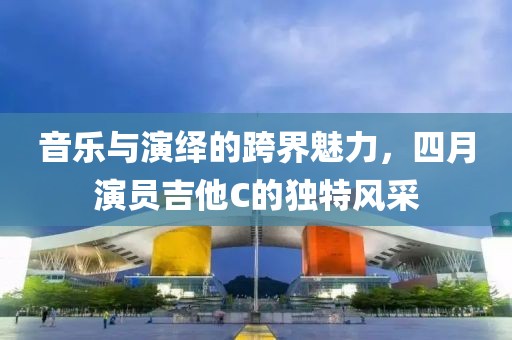 音乐与演绎的跨界魅力，四月演员吉他C的独特风采