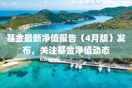 基金最新净值报告（4月版）发布，关注基金净值动态