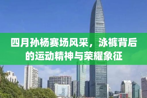 四月孙杨赛场风采，泳裤背后的运动精神与荣耀象征