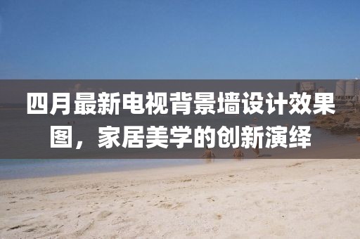 四月最新电视背景墙设计效果图，家居美学的创新演绎