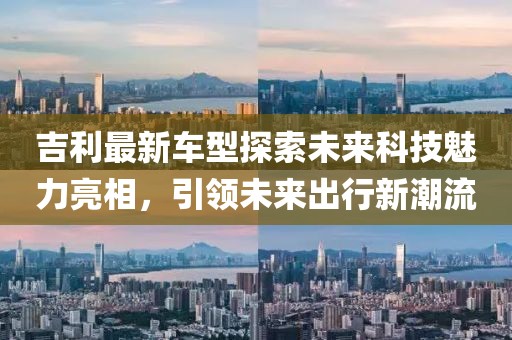 吉利最新车型探索未来科技魅力亮相，引领未来出行新潮流