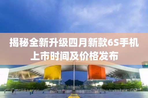 揭秘全新升级四月新款6S手机上市时间及价格发布