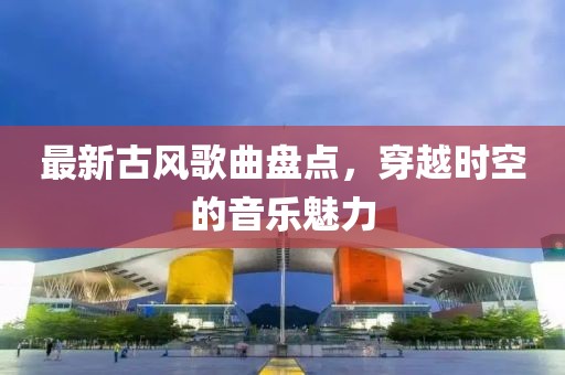 最新古风歌曲盘点，穿越时空的音乐魅力