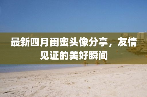 最新四月闺蜜头像分享，友情见证的美好瞬间