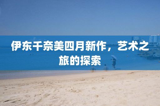 伊东千奈美四月新作，艺术之旅的探索