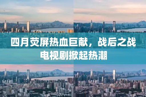 四月荧屏热血巨献，战后之战电视剧掀起热潮