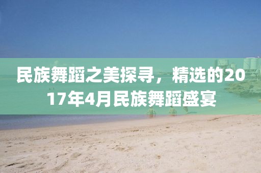 民族舞蹈之美探寻，精选的2017年4月民族舞蹈盛宴