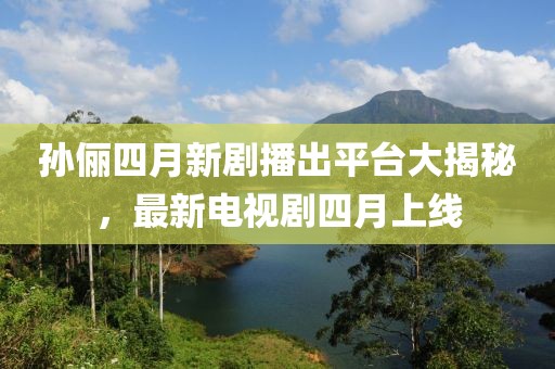 孙俪四月新剧播出平台大揭秘，最新电视剧四月上线