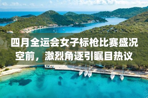四月全运会女子标枪比赛盛况空前，激烈角逐引瞩目热议