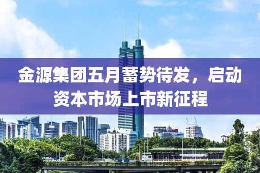 金源集团五月蓄势待发，启动资本市场上市新征程