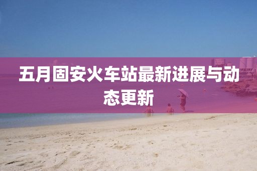 五月固安火车站最新进展与动态更新
