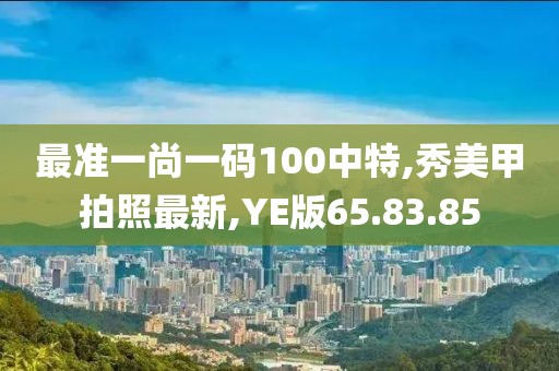 最准一尚一码100中特,秀美甲拍照最新,YE版65.83.85