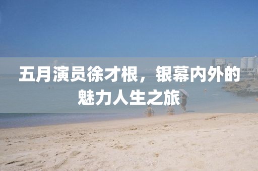 五月演员徐才根，银幕内外的魅力人生之旅