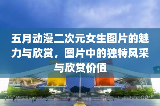 五月动漫二次元女生图片的魅力与欣赏，图片中的独特风采与欣赏价值