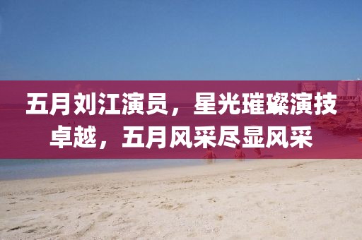 五月刘江演员，星光璀璨演技卓越，五月风采尽显风采
