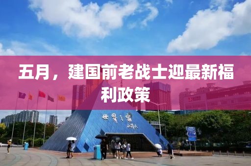 五月，建国前老战士迎最新福利政策